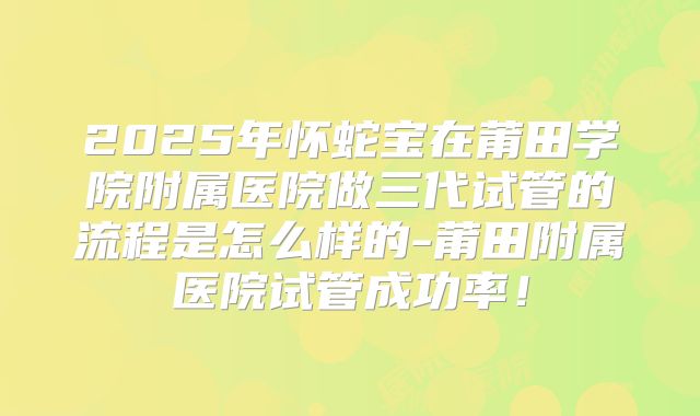 2025年怀蛇宝在莆田学院附属医院做三代试管的流程是怎么样的-莆田附属医院试管成功率！