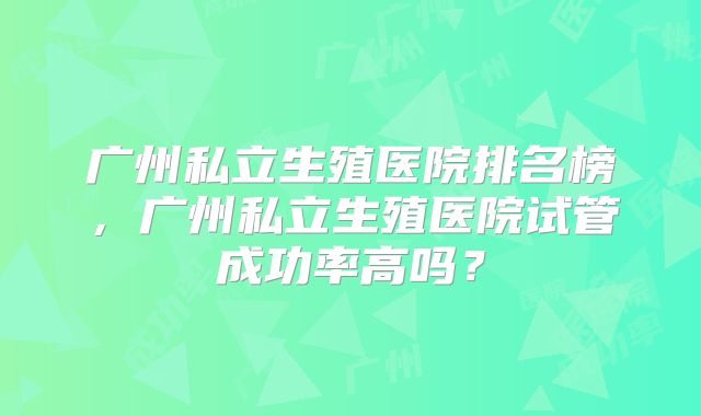 广州私立生殖医院排名榜，广州私立生殖医院试管成功率高吗？