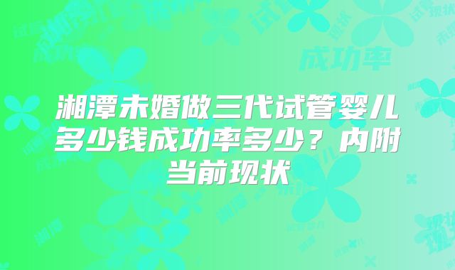 湘潭未婚做三代试管婴儿多少钱成功率多少?内附当前现状