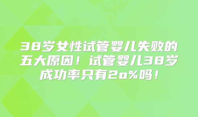 38岁女性试管婴儿失败的五大原因！试管婴儿38岁成功率只有2o%吗！