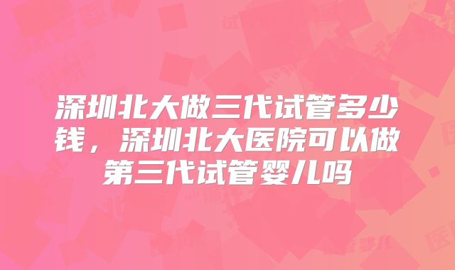深圳北大做三代试管多少钱,深圳北大医院可以做第三代试管婴儿吗