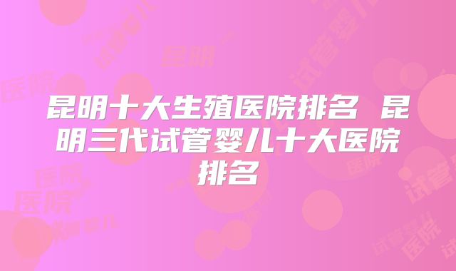 昆明十大生殖医院排名 昆明三代试管婴儿十大医院排名