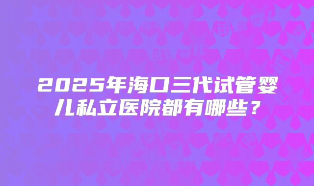 2025年海口三代试管婴儿私立医院都有哪些?