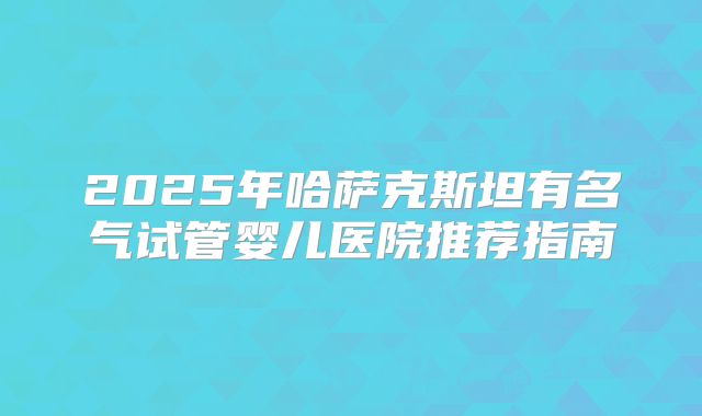 2025年哈萨克斯坦有名气试管婴儿医院推荐指南