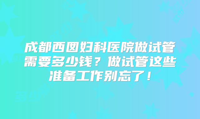 成都西囡妇科医院做试管需要多少钱？做试管这些准备工作别忘了！