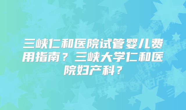 三峡仁和医院试管婴儿费用指南？三峡大学仁和医院妇产科？