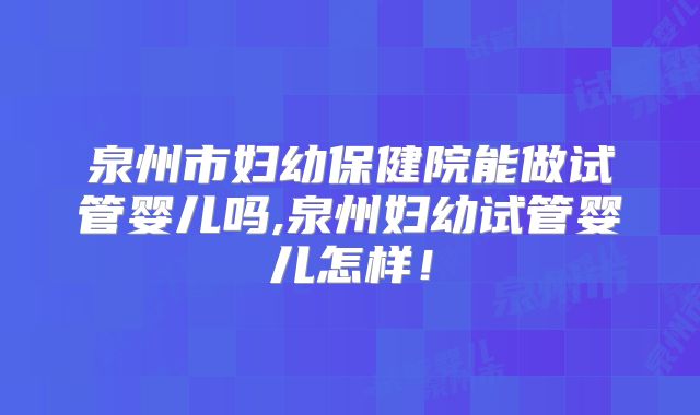 泉州市妇幼保健院能做试管婴儿吗,泉州妇幼试管婴儿怎样!