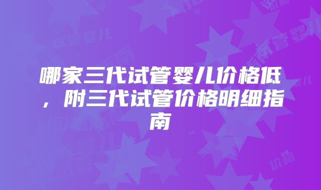哪家三代试管婴儿价格低,附三代试管价格明细指南