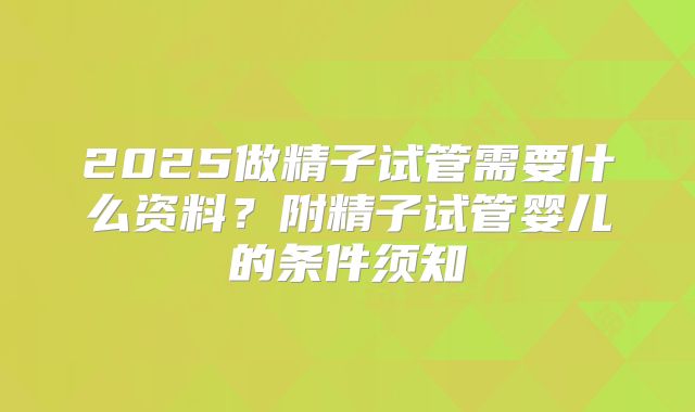 2025做精子试管需要什么资料？附精子试管婴儿的条件须知