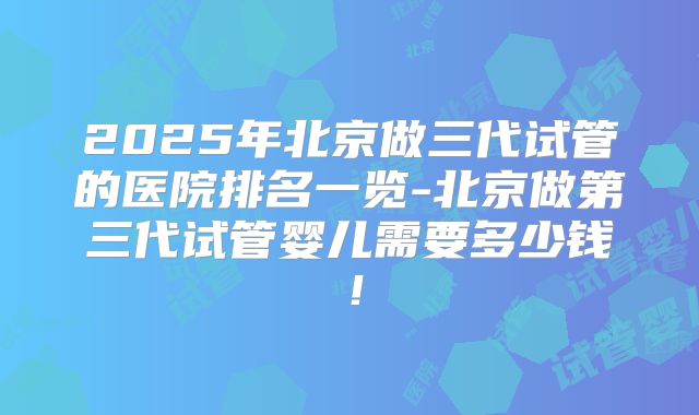 2025年北京做三代试管的医院排名一览-北京做第三代试管婴儿需要多少钱！