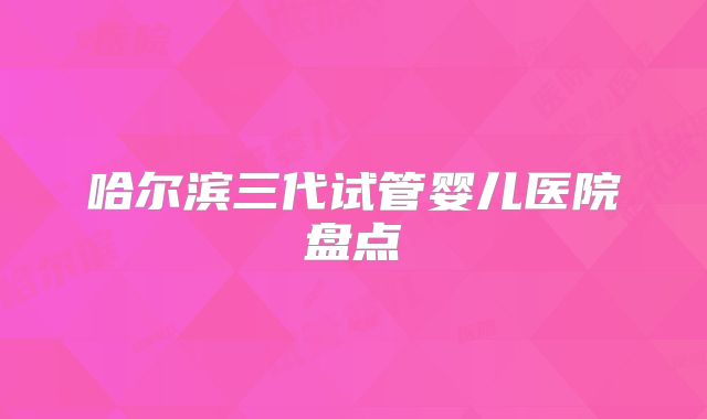 哈尔滨三代试管婴儿医院盘点