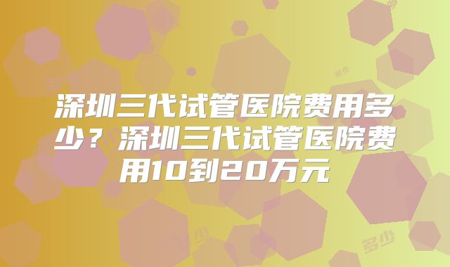 深圳三代试管医院费用多少？深圳三代试管医院费用10到20万元