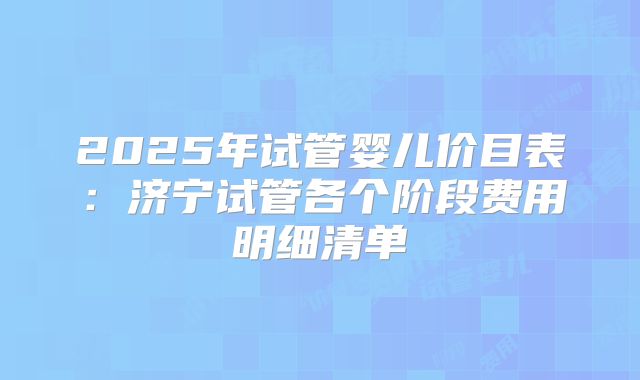 2025年试管婴儿价目表：济宁试管各个阶段费用明细清单