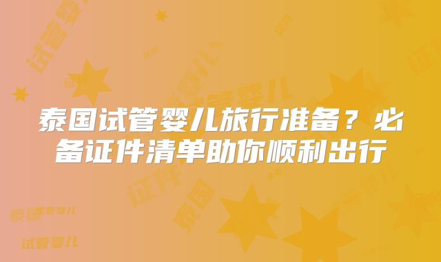 泰国试管婴儿旅行准备？必备证件清单助你顺利出行