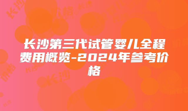 长沙第三代试管婴儿全程费用概览-2024年参考价格