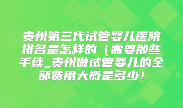 贵州第三代试管婴儿医院排名是怎样的（需要那些手续_贵州做试管婴儿的全部费用大概是多少！
