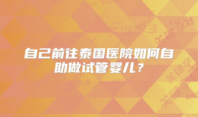 自己前往泰国医院如何自助做试管婴儿？