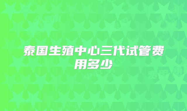 泰国生殖中心三代试管费用多少