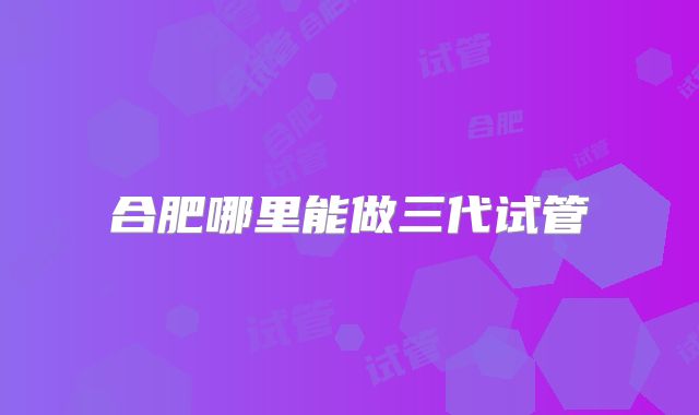 合肥哪里能做三代试管