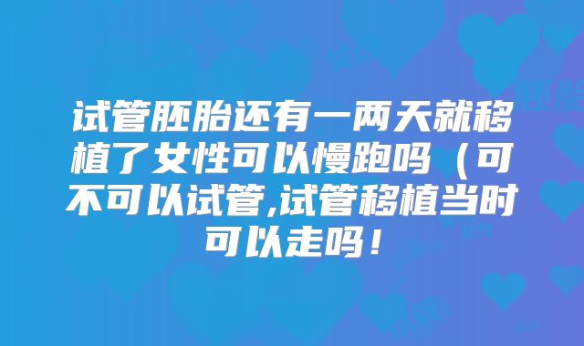 试管胚胎还有一两天就移植了女性可以慢跑吗（可不可以试管,试管移植当时可以走吗！