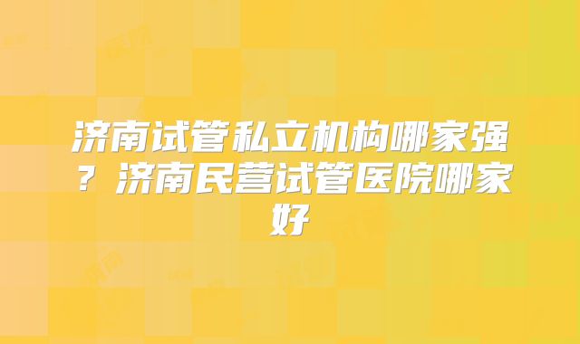 济南试管私立机构哪家强?济南民营试管医院哪家好