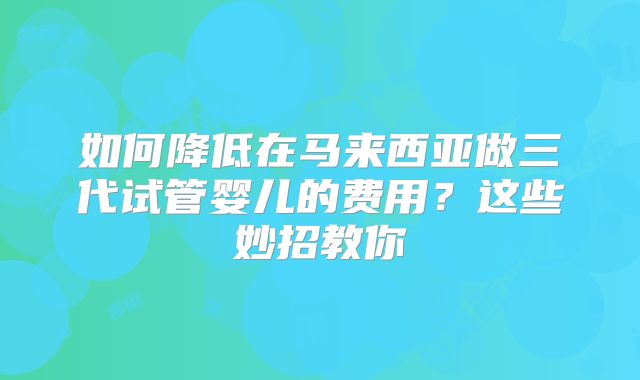 如何降低在马来西亚做三代试管婴儿的费用？这些妙招教你