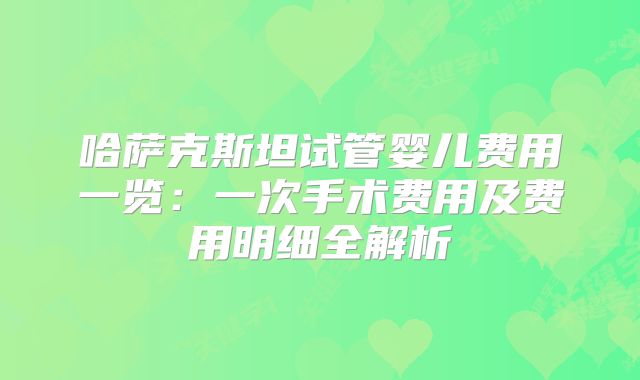 哈萨克斯坦试管婴儿费用一览：一次手术费用及费用明细全解析