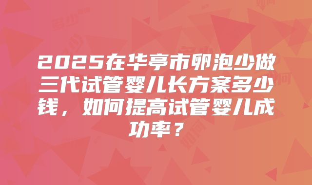 2025在华亭市卵泡少做三代试管婴儿长方案多少钱,如何提高试管婴儿成功率?