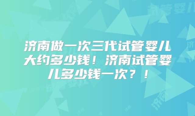 济南做一次三代试管婴儿大约多少钱!济南试管婴儿多少钱一次?!