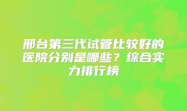 邢台第三代试管比较好的医院分别是哪些?综合实力排行榜