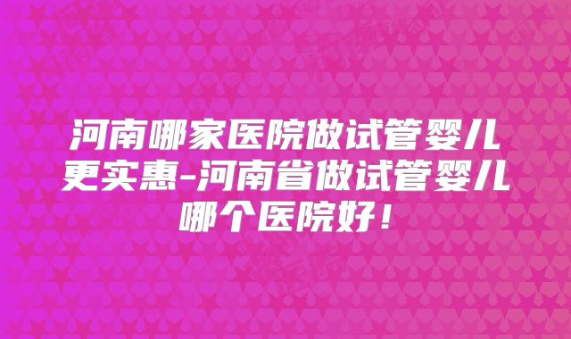 河南哪家医院做试管婴儿更实惠-河南省做试管婴儿哪个医院好！