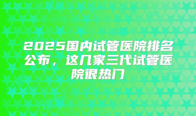 2025国内试管医院排名公布，这几家三代试管医院很热门