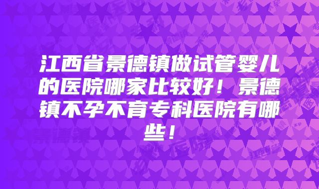 江西省景德镇做试管婴儿的医院哪家比较好！景德镇不孕不育专科医院有哪些！