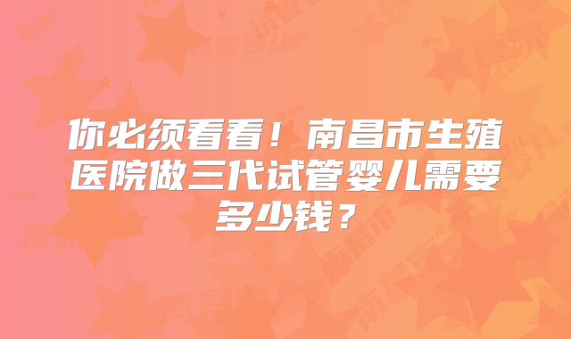 你必须看看!南昌市生殖医院做三代试管婴儿需要多少钱?