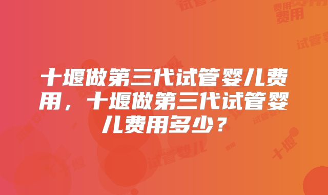 十堰做第三代试管婴儿费用，十堰做第三代试管婴儿费用多少？