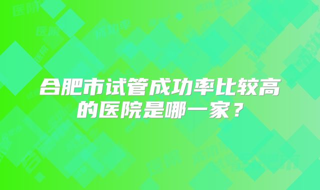 合肥市试管成功率比较高的医院是哪一家？