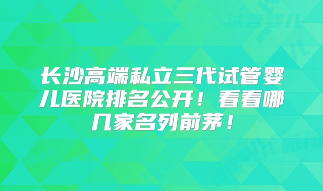 长沙高端私立三代试管婴儿医院排名公开!看看哪几家名列前茅!