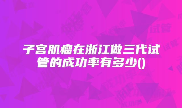 子宫肌瘤在浙江做三代试管的成功率有多少()