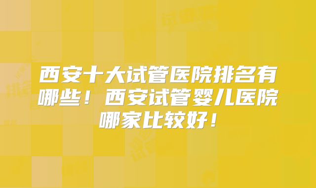 西安十大试管医院排名有哪些!西安试管婴儿医院哪家比较好!