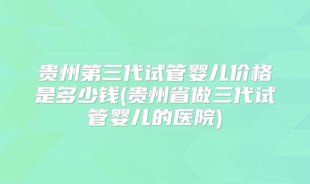 贵州第三代试管婴儿价格是多少钱(贵州省做三代试管婴儿的医院)