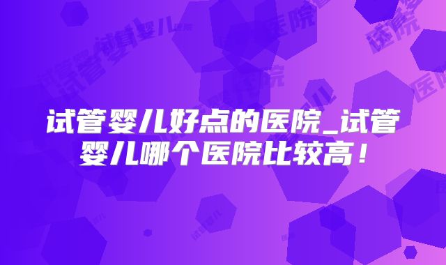 试管婴儿好点的医院_试管婴儿哪个医院比较高！