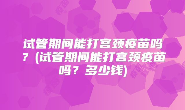 试管期间能打宫颈疫苗吗?(试管期间能打宫颈疫苗吗?多少钱)