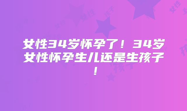 女性34岁怀孕了!34岁女性怀孕生儿还是生孩子!