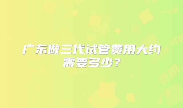 广东做三代试管费用大约需要多少？