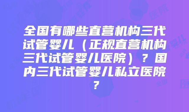 全国有哪些直营机构三代试管婴儿(正规直营机构三代试管婴儿医院)?国内三代试管婴儿私立医院?
