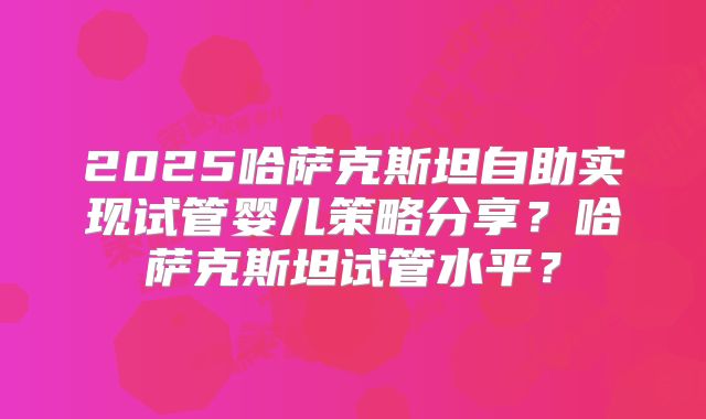 2025哈萨克斯坦自助实现试管婴儿策略分享?哈萨克斯坦试管水平?