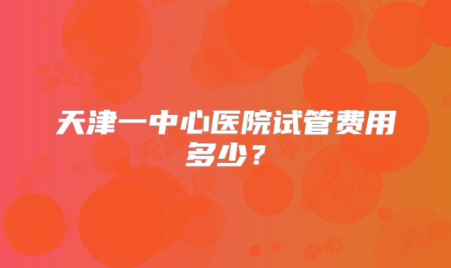 天津一中心医院试管费用多少？