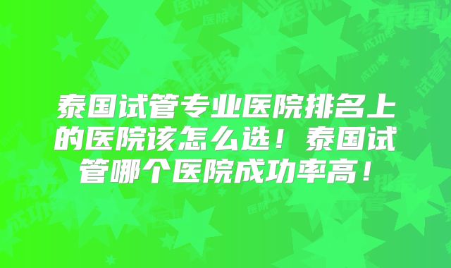 泰国试管专业医院排名上的医院该怎么选！泰国试管哪个医院成功率高！