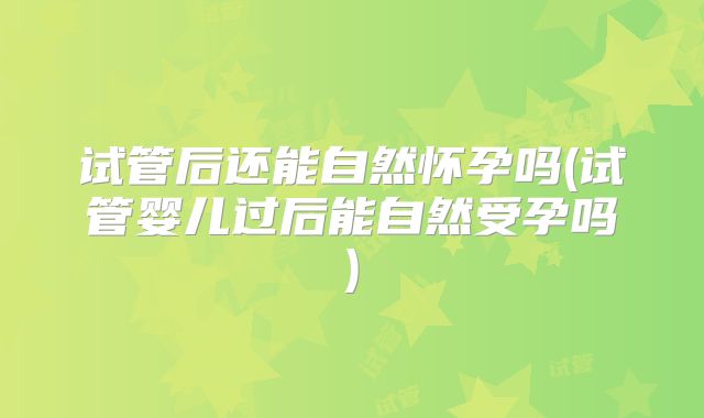 试管后还能自然怀孕吗(试管婴儿过后能自然受孕吗)