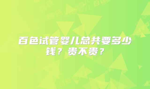 百色试管婴儿总共要多少钱？贵不贵？